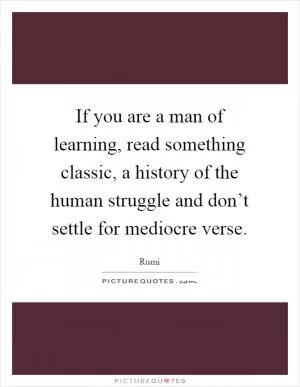 If you are a man of learning, read something classic, a history of the human struggle and don’t settle for mediocre verse Picture Quote #1