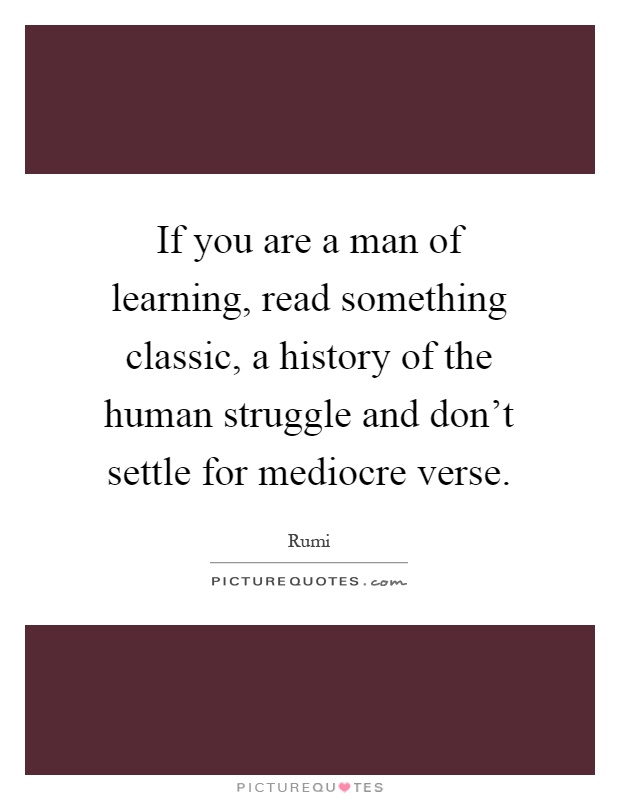 If you are a man of learning, read something classic, a history of the human struggle and don't settle for mediocre verse Picture Quote #1