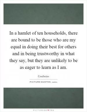 In a hamlet of ten households, there are bound to be those who are my equal in doing their best for others and in being trustworthy in what they say, but they are unlikely to be as eager to learn as I am Picture Quote #1