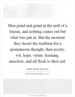 Men grind and grind in the mill of a truism, and nothing comes out but what was put in. But the moment they desert the tradition for a spontaneous thought, then poetry, wit, hope, virtue, learning, anecdote, and all flock to their aid Picture Quote #1
