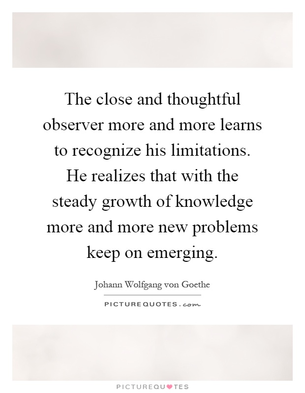 The close and thoughtful observer more and more learns to recognize his limitations. He realizes that with the steady growth of knowledge more and more new problems keep on emerging Picture Quote #1