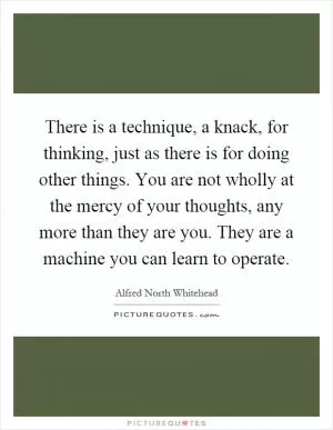 There is a technique, a knack, for thinking, just as there is for doing other things. You are not wholly at the mercy of your thoughts, any more than they are you. They are a machine you can learn to operate Picture Quote #1