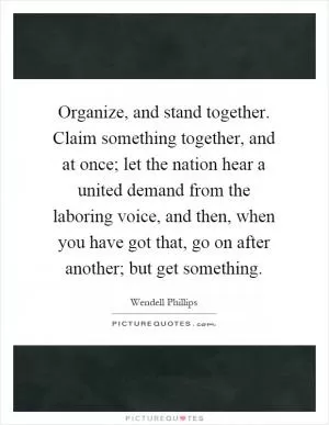 Organize, and stand together. Claim something together, and at once; let the nation hear a united demand from the laboring voice, and then, when you have got that, go on after another; but get something Picture Quote #1