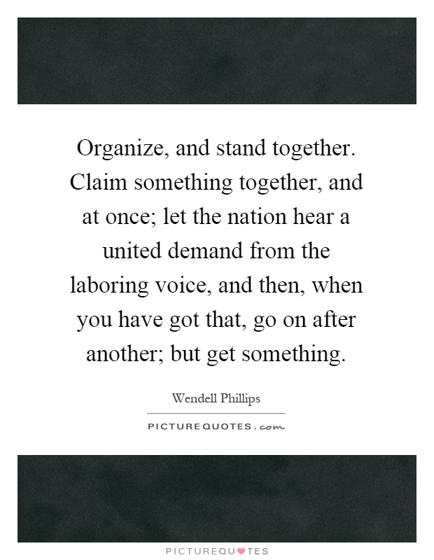 Organize, and stand together. Claim something together, and at once; let the nation hear a united demand from the laboring voice, and then, when you have got that, go on after another; but get something Picture Quote #1