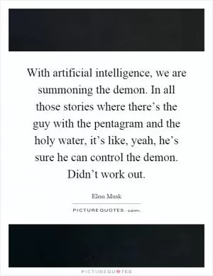 With artificial intelligence, we are summoning the demon. In all those stories where there’s the guy with the pentagram and the holy water, it’s like, yeah, he’s sure he can control the demon. Didn’t work out Picture Quote #1