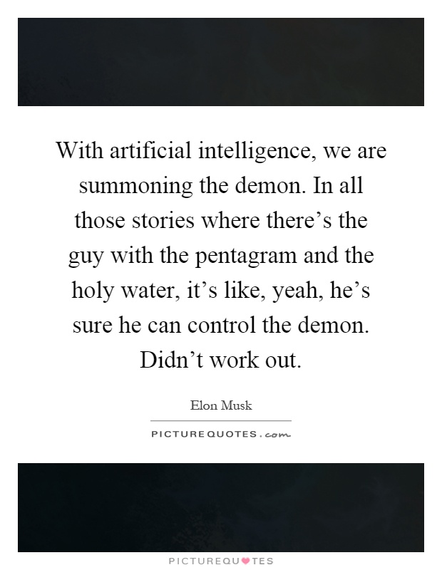 With artificial intelligence, we are summoning the demon. In all those stories where there's the guy with the pentagram and the holy water, it's like, yeah, he's sure he can control the demon. Didn't work out Picture Quote #1