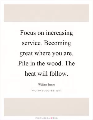 Focus on increasing service. Becoming great where you are. Pile in the wood. The heat will follow Picture Quote #1