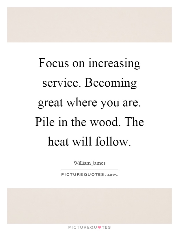 Focus on increasing service. Becoming great where you are. Pile in the wood. The heat will follow Picture Quote #1