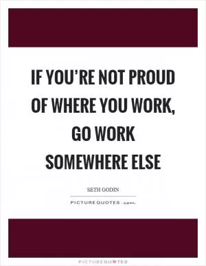 If you’re not proud of where you work, go work somewhere else Picture Quote #1