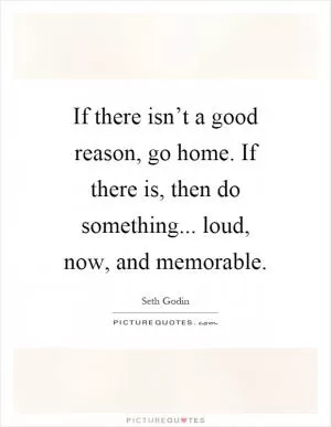 If there isn’t a good reason, go home. If there is, then do something... loud, now, and memorable Picture Quote #1