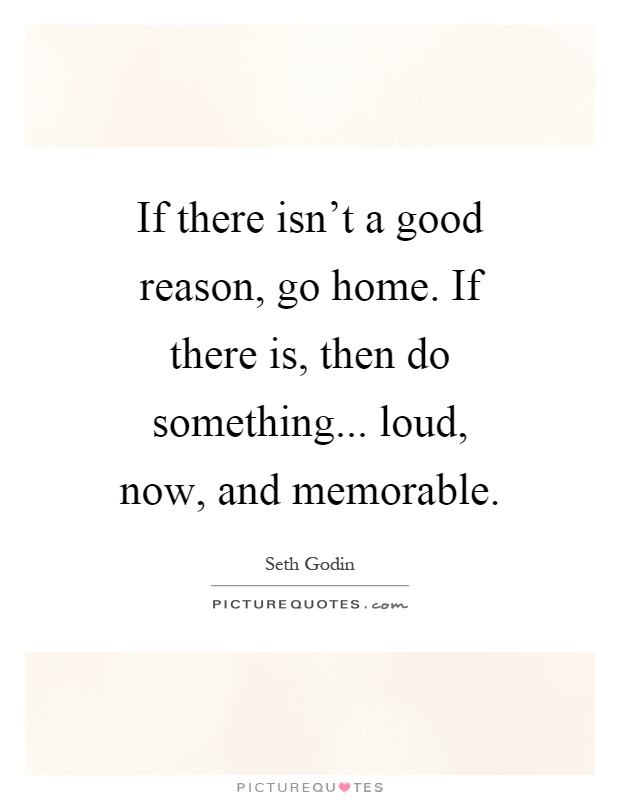 If there isn't a good reason, go home. If there is, then do something... loud, now, and memorable Picture Quote #1