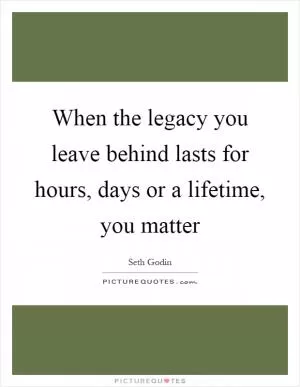 When the legacy you leave behind lasts for hours, days or a lifetime, you matter Picture Quote #1