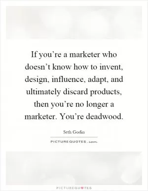 If you’re a marketer who doesn’t know how to invent, design, influence, adapt, and ultimately discard products, then you’re no longer a marketer. You’re deadwood Picture Quote #1