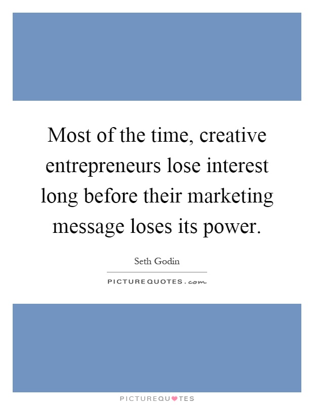Most of the time, creative entrepreneurs lose interest long before their marketing message loses its power Picture Quote #1