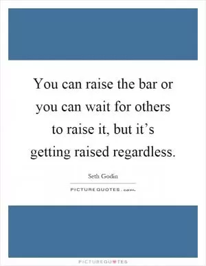 You can raise the bar or you can wait for others to raise it, but it’s getting raised regardless Picture Quote #1