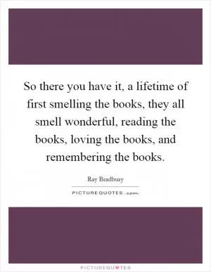 So there you have it, a lifetime of first smelling the books, they all smell wonderful, reading the books, loving the books, and remembering the books Picture Quote #1