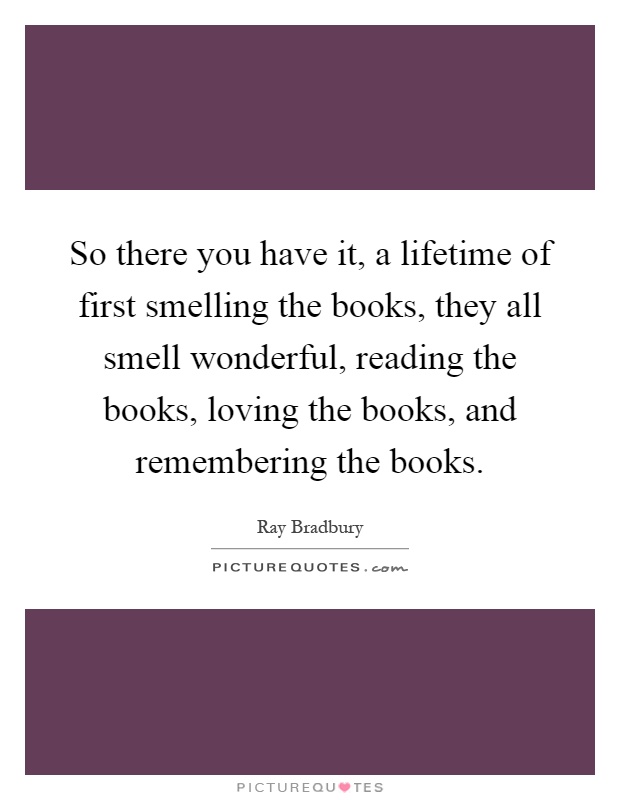 So there you have it, a lifetime of first smelling the books, they all smell wonderful, reading the books, loving the books, and remembering the books Picture Quote #1