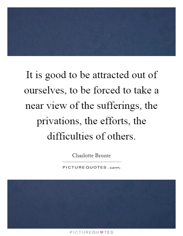 It is good to be attracted out of ourselves, to be forced to take a near view of the sufferings, the privations, the efforts, the difficulties of others Picture Quote #1