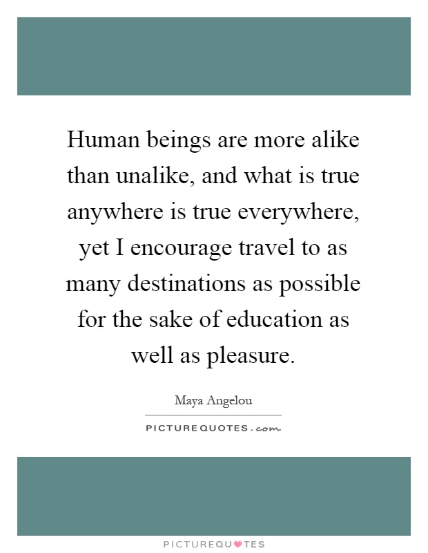 Human beings are more alike than unalike, and what is true anywhere is true everywhere, yet I encourage travel to as many destinations as possible for the sake of education as well as pleasure Picture Quote #1