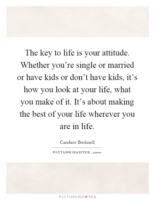 The key to life is your attitude. Whether you're single or married or have kids or don't have kids, it's how you look at your life, what you make of it. It's about making the best of your life wherever you are in life Picture Quote #1