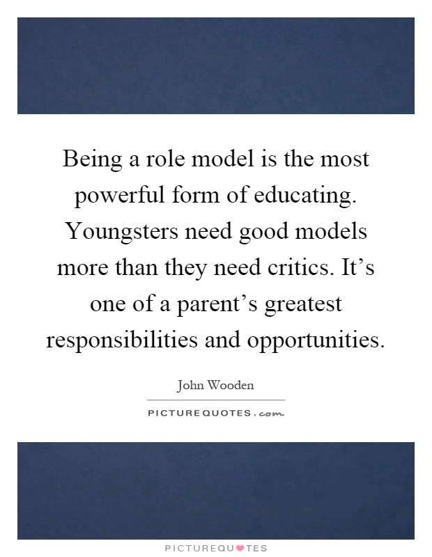 Being a role model is the most powerful form of educating. Youngsters need good models more than they need critics. It's one of a parent's greatest responsibilities and opportunities Picture Quote #1