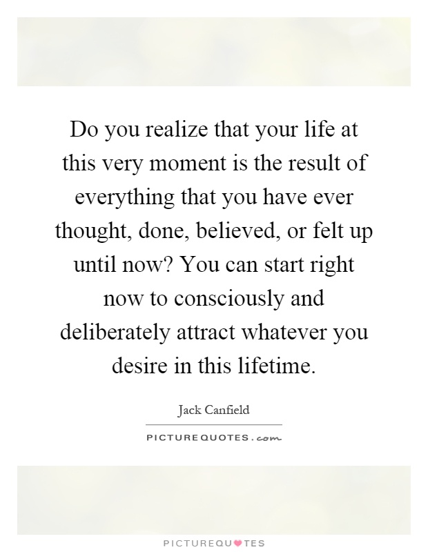 Do you realize that your life at this very moment is the result of everything that you have ever thought, done, believed, or felt up until now? You can start right now to consciously and deliberately attract whatever you desire in this lifetime Picture Quote #1