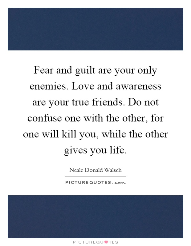 Fear and guilt are your only enemies. Love and awareness are your true friends. Do not confuse one with the other, for one will kill you, while the other gives you life Picture Quote #1