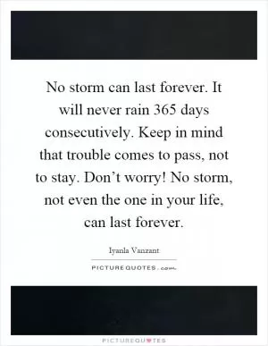 No storm can last forever. It will never rain 365 days consecutively. Keep in mind that trouble comes to pass, not to stay. Don’t worry! No storm, not even the one in your life, can last forever Picture Quote #1