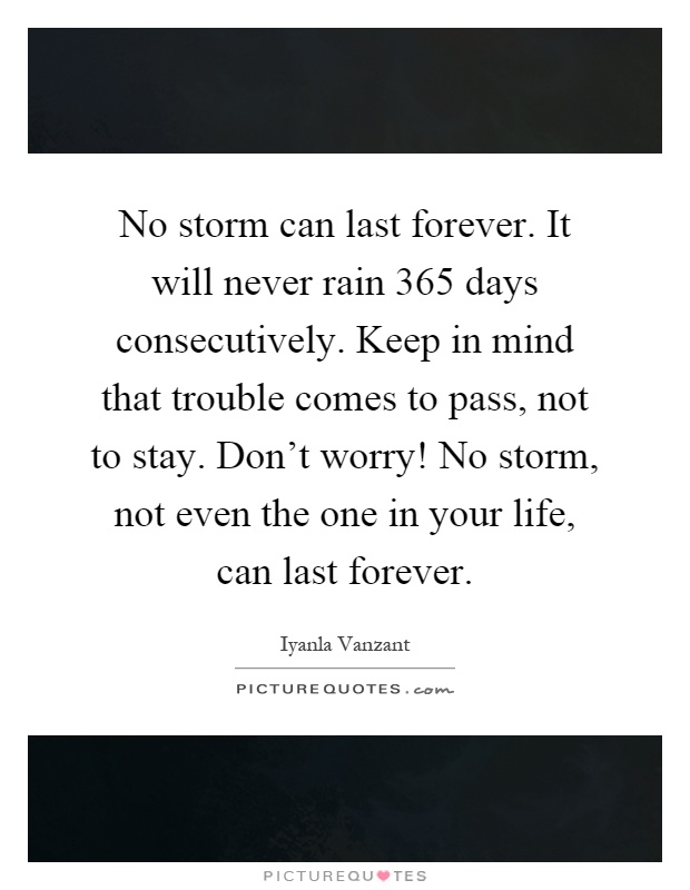 No storm can last forever. It will never rain 365 days consecutively. Keep in mind that trouble comes to pass, not to stay. Don't worry! No storm, not even the one in your life, can last forever Picture Quote #1