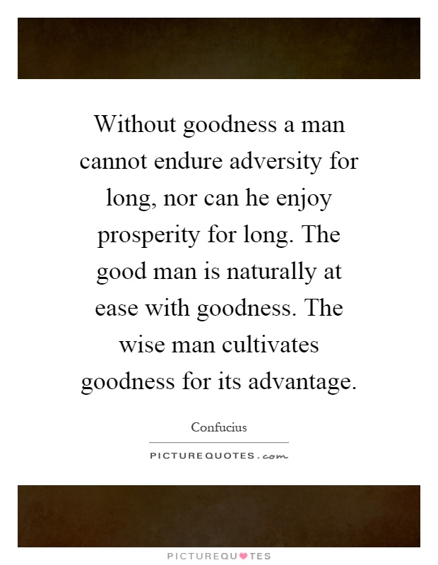Without goodness a man cannot endure adversity for long, nor can he enjoy prosperity for long. The good man is naturally at ease with goodness. The wise man cultivates goodness for its advantage Picture Quote #1