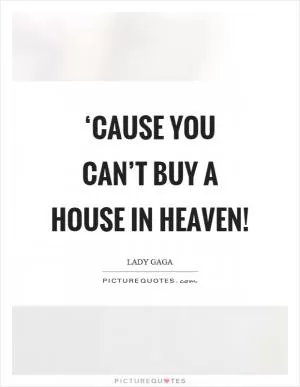 ‘Cause you can’t buy a house in heaven! Picture Quote #1