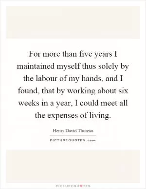 For more than five years I maintained myself thus solely by the labour of my hands, and I found, that by working about six weeks in a year, I could meet all the expenses of living Picture Quote #1