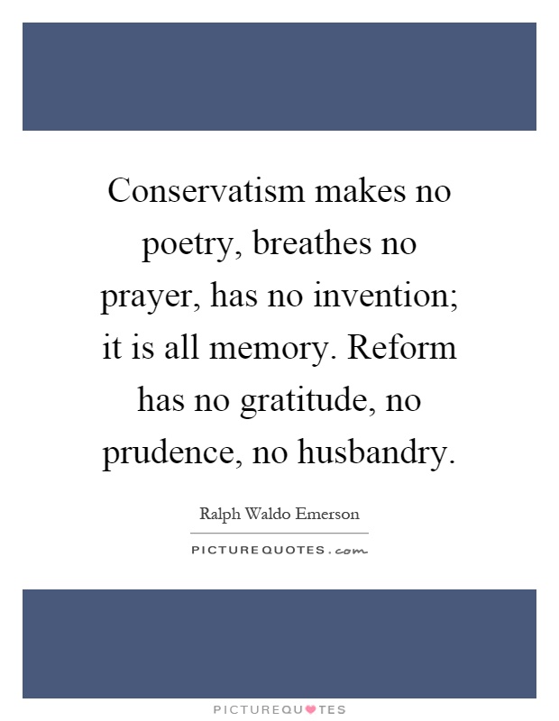 Conservatism makes no poetry, breathes no prayer, has no invention; it is all memory. Reform has no gratitude, no prudence, no husbandry Picture Quote #1