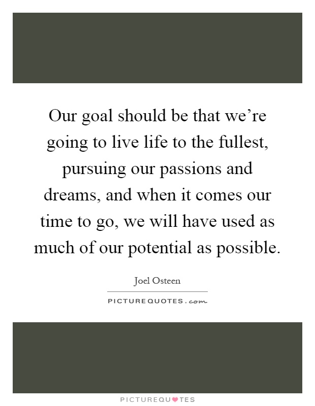 Our goal should be that we're going to live life to the fullest, pursuing our passions and dreams, and when it comes our time to go, we will have used as much of our potential as possible Picture Quote #1