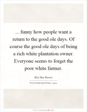 ... funny how people want a return to the good ole days. Of coarse the good ole days of being a rich white plantation owner. Everyone seems to forget the poor white farmer Picture Quote #1
