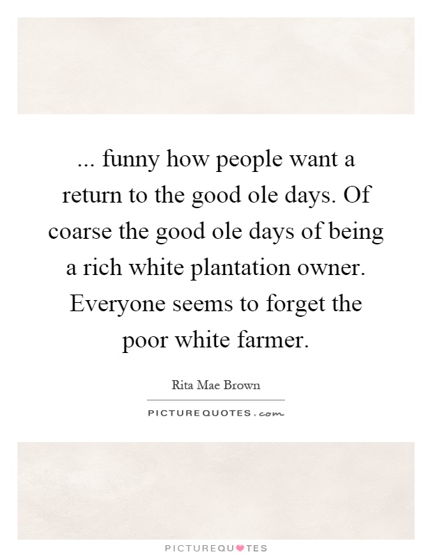 ... funny how people want a return to the good ole days. Of coarse the good ole days of being a rich white plantation owner. Everyone seems to forget the poor white farmer Picture Quote #1