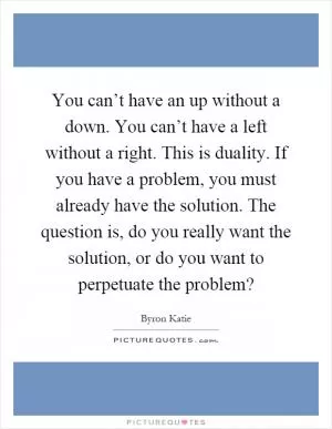 You can’t have an up without a down. You can’t have a left without a right. This is duality. If you have a problem, you must already have the solution. The question is, do you really want the solution, or do you want to perpetuate the problem? Picture Quote #1