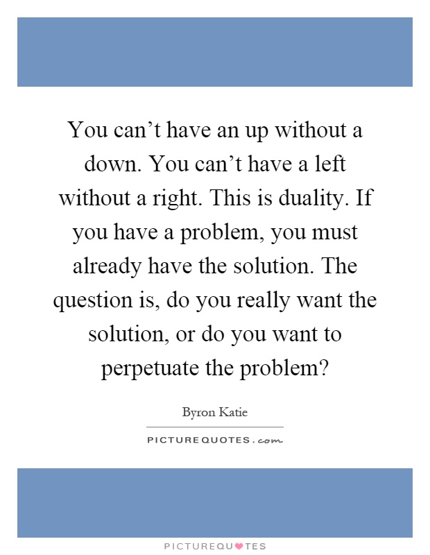You can't have an up without a down. You can't have a left without a right. This is duality. If you have a problem, you must already have the solution. The question is, do you really want the solution, or do you want to perpetuate the problem? Picture Quote #1