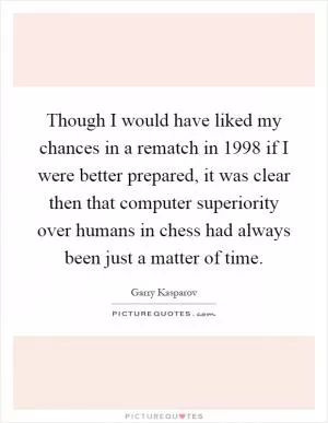 Though I would have liked my chances in a rematch in 1998 if I were better prepared, it was clear then that computer superiority over humans in chess had always been just a matter of time Picture Quote #1