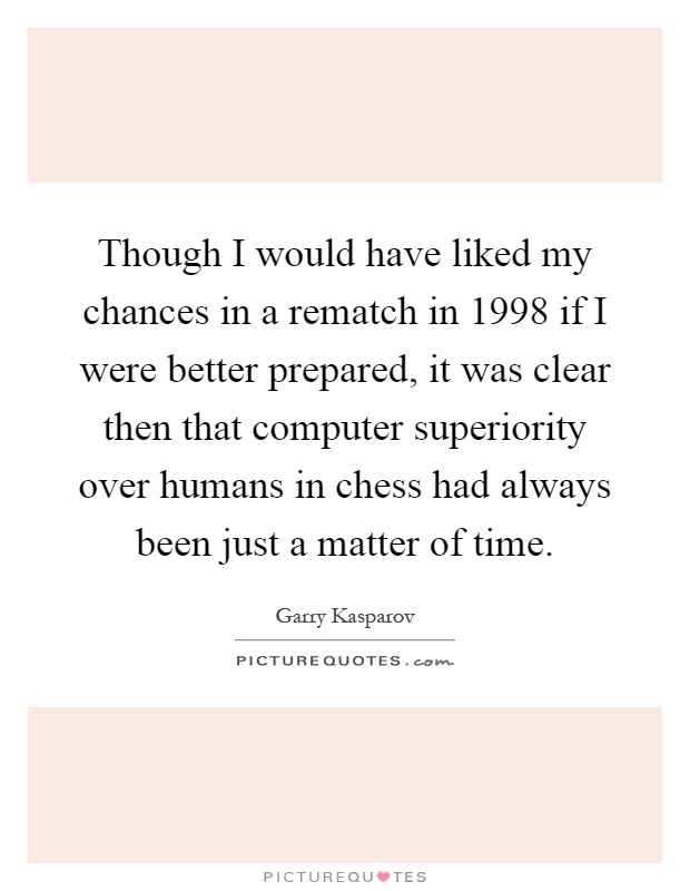 Though I would have liked my chances in a rematch in 1998 if I were better prepared, it was clear then that computer superiority over humans in chess had always been just a matter of time Picture Quote #1