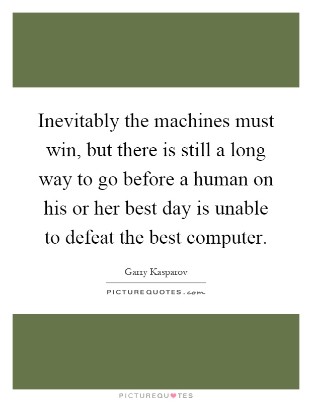 Inevitably the machines must win, but there is still a long way to go before a human on his or her best day is unable to defeat the best computer Picture Quote #1