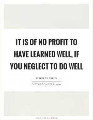 It is of no profit to have learned well, if you neglect to do well Picture Quote #1