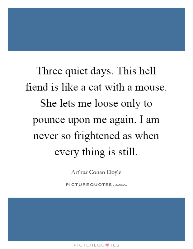 Three quiet days. This hell fiend is like a cat with a mouse. She lets me loose only to pounce upon me again. I am never so frightened as when every thing is still Picture Quote #1