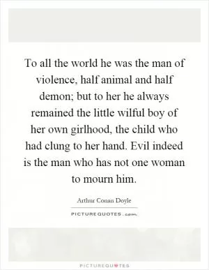 To all the world he was the man of violence, half animal and half demon; but to her he always remained the little wilful boy of her own girlhood, the child who had clung to her hand. Evil indeed is the man who has not one woman to mourn him Picture Quote #1