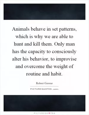 Animals behave in set patterns, which is why we are able to hunt and kill them. Only man has the capacity to consciously alter his behavior, to improvise and overcome the weight of routine and habit Picture Quote #1