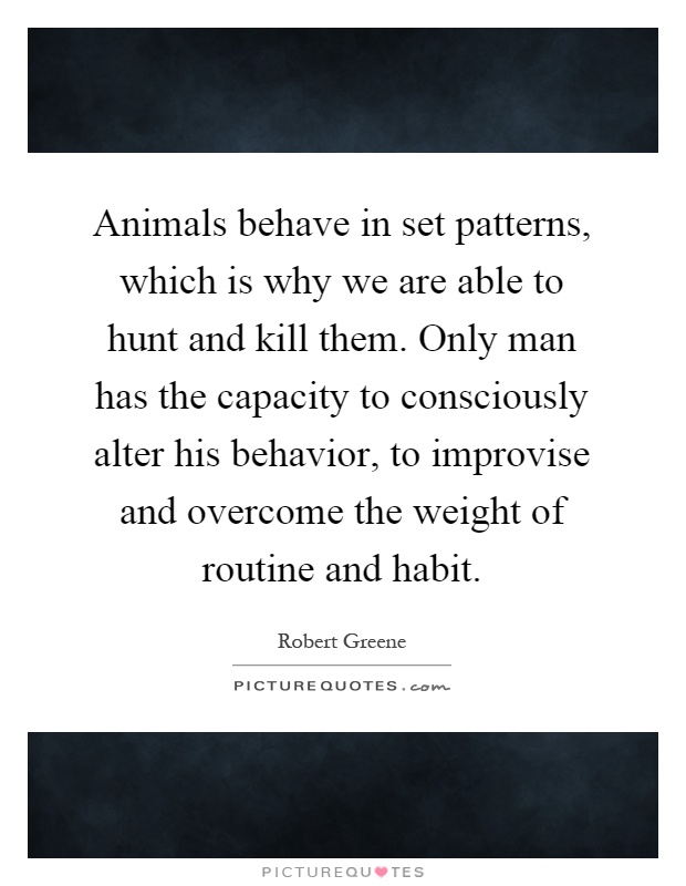 Animals behave in set patterns, which is why we are able to hunt and kill them. Only man has the capacity to consciously alter his behavior, to improvise and overcome the weight of routine and habit Picture Quote #1