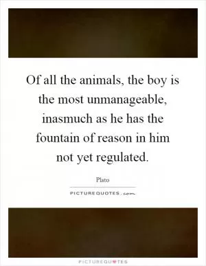 Of all the animals, the boy is the most unmanageable, inasmuch as he has the fountain of reason in him not yet regulated Picture Quote #1