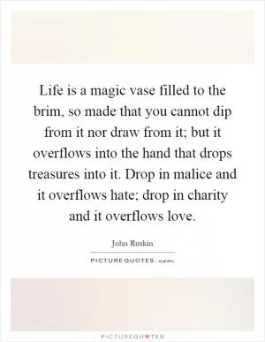 Life is a magic vase filled to the brim, so made that you cannot dip from it nor draw from it; but it overflows into the hand that drops treasures into it. Drop in malice and it overflows hate; drop in charity and it overflows love Picture Quote #1