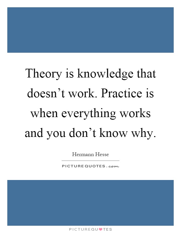 Theory is knowledge that doesn't work. Practice is when everything works and you don't know why Picture Quote #1