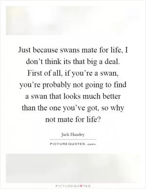 Just because swans mate for life, I don’t think its that big a deal. First of all, if you’re a swan, you’re probably not going to find a swan that looks much better than the one you’ve got, so why not mate for life? Picture Quote #1